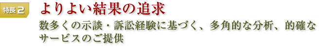 特長2 よりよい結果の追求 数多くの示談・訴訟経験に基づく、多角的な分析、的確なサービスのご提供