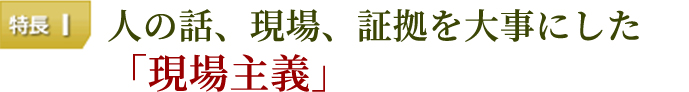 特長１　人の話、現場、証拠を大事にした「現場主義」