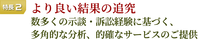 特長2 よりよい結果の追求 数多くの示談・訴訟経験に基づく、多角的な分析、的確なサービスのご提供